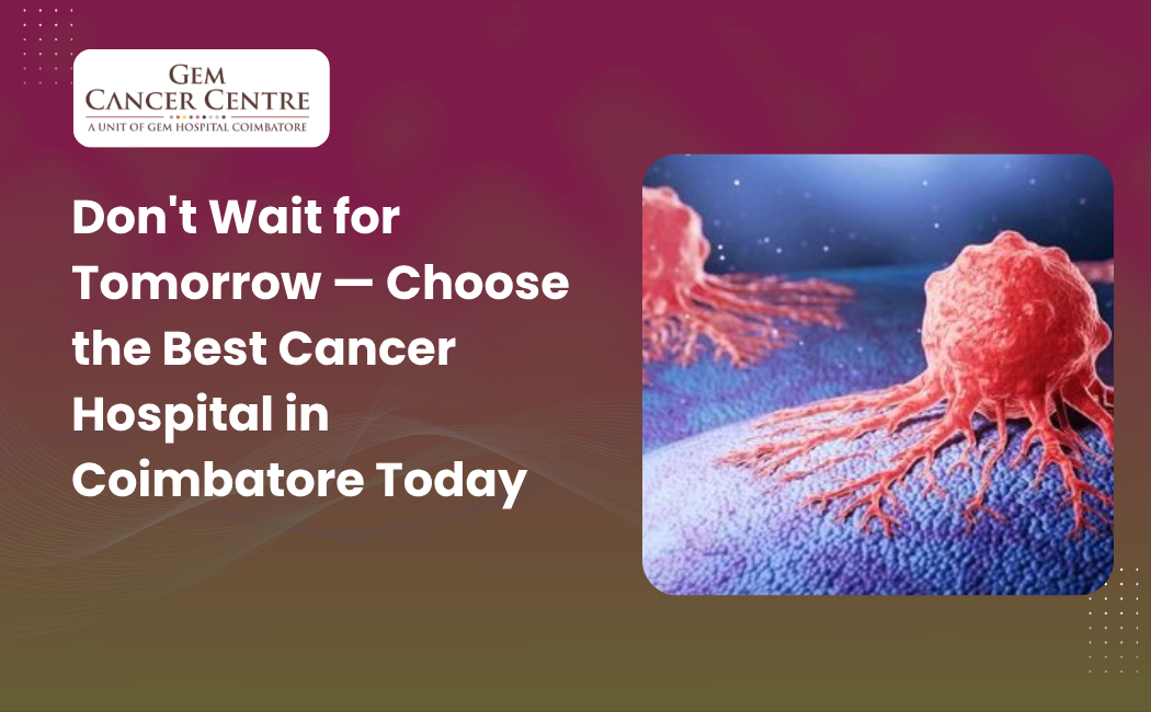 Don't Wait for Tomorrow — Choose the Best Cancer Hospital in Coimbatore Today